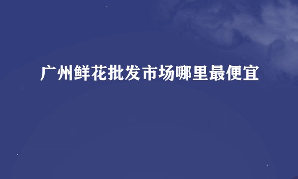 广州鲜花批发市场哪里最便宜