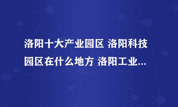 洛阳十大产业园区 洛阳科技园区在什么地方 洛阳工业园区有哪些