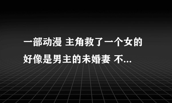 一部动漫 主角救了一个女的 好像是男主的未婚妻 不知道怎么 后来那女的有搬到男主的家里来了 求动漫名字