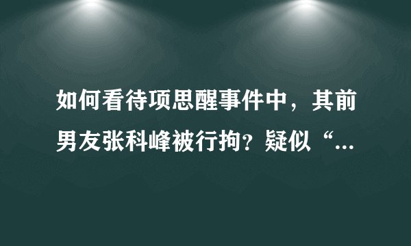 如何看待项思醒事件中，其前男友张科峰被行拘？疑似“二进宫”？