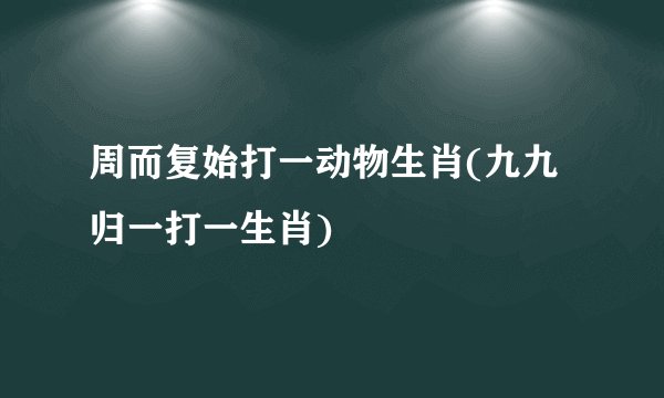 周而复始打一动物生肖(九九归一打一生肖)
