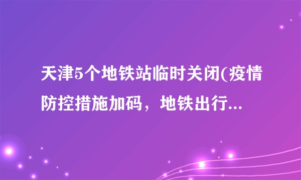 天津5个地铁站临时关闭(疫情防控措施加码，地铁出行需谨慎)