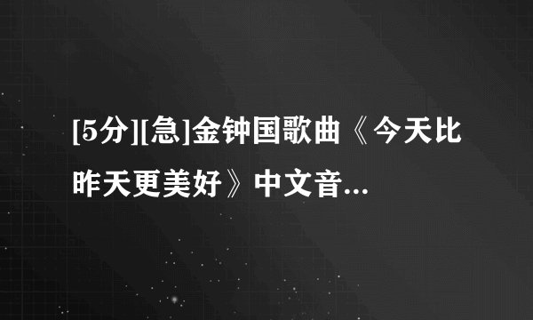 [5分][急]金钟国歌曲《今天比昨天更美好》中文音译(拼音)