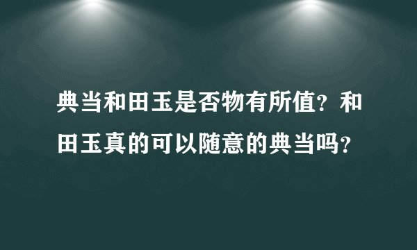 典当和田玉是否物有所值？和田玉真的可以随意的典当吗？