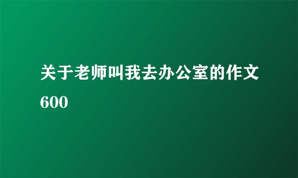关于老师叫我去办公室的作文600