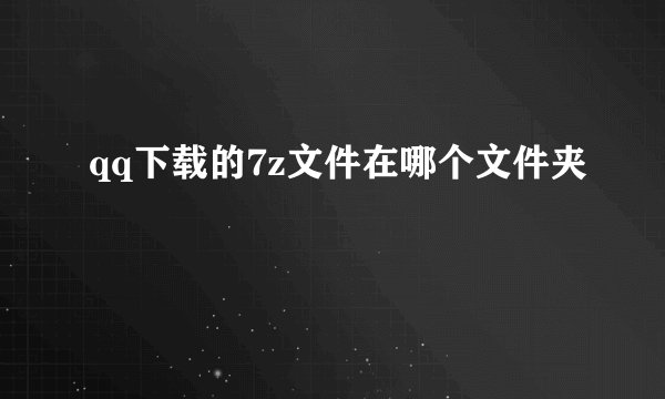 qq下载的7z文件在哪个文件夹