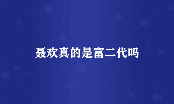 聂欢真的是富二代吗