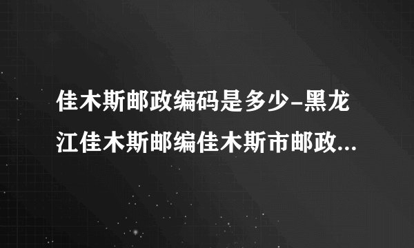 佳木斯邮政编码是多少-黑龙江佳木斯邮编佳木斯市邮政编码黑龙江省佳木斯市邮编
