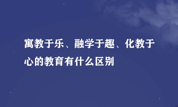 寓教于乐、融学于趣、化教于心的教育有什么区别