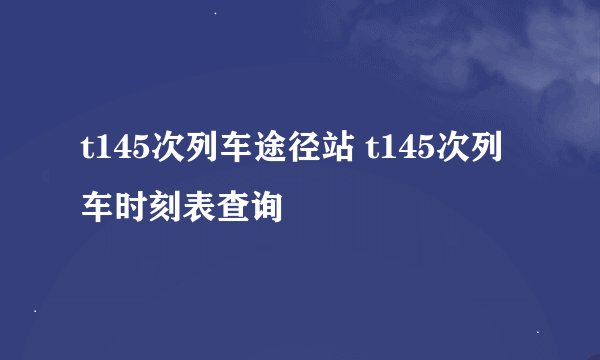 t145次列车途径站 t145次列车时刻表查询
