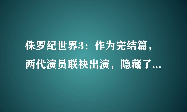 侏罗纪世界3：作为完结篇，两代演员联袂出演，隐藏了哪些彩蛋？