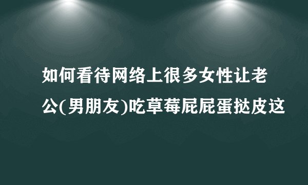 如何看待网络上很多女性让老公(男朋友)吃草莓屁屁蛋挞皮这