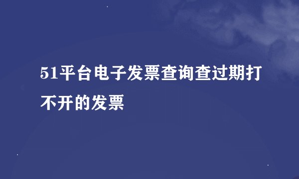 51平台电子发票查询查过期打不开的发票