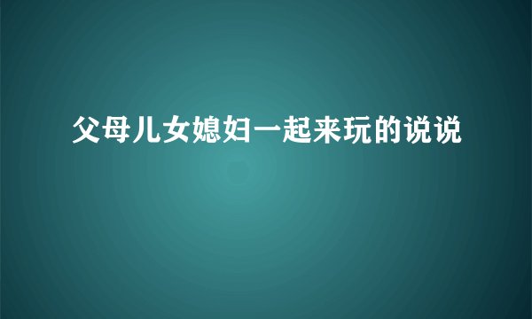 父母儿女媳妇一起来玩的说说