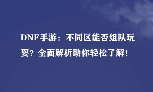 DNF手游：不同区能否组队玩耍？全面解析助你轻松了解！