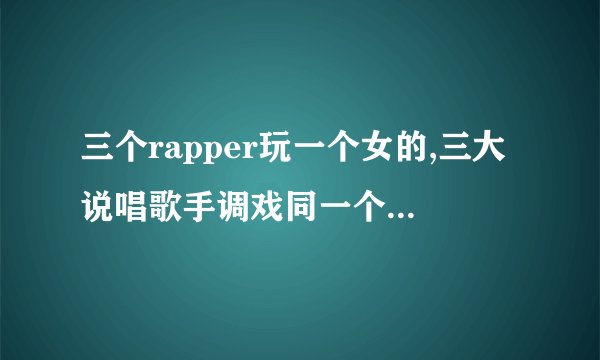 三个rapper玩一个女的,三大说唱歌手调戏同一个女人，笑死人！
