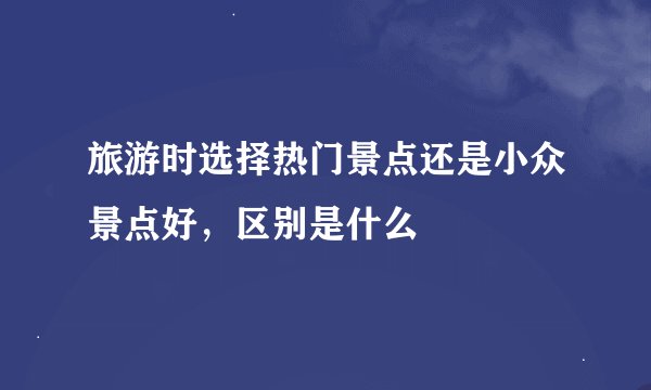 旅游时选择热门景点还是小众景点好，区别是什么
