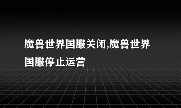 魔兽世界国服关闭,魔兽世界国服停止运营