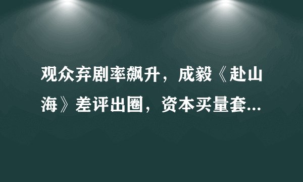 观众弃剧率飙升，成毅《赴山海》差评出圈，资本买量套路玩脱了