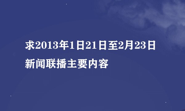 求2013年1日21日至2月23日新闻联播主要内容
