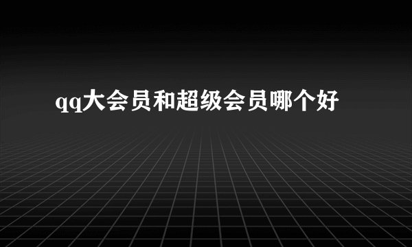 qq大会员和超级会员哪个好