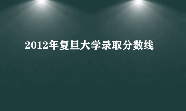 2012年复旦大学录取分数线