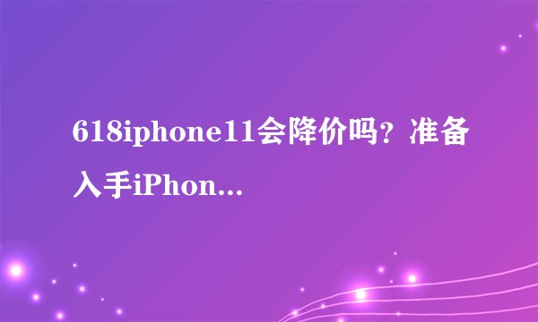 618iphone11会降价吗？准备入手iPhone11的请进来，持续更新信息
