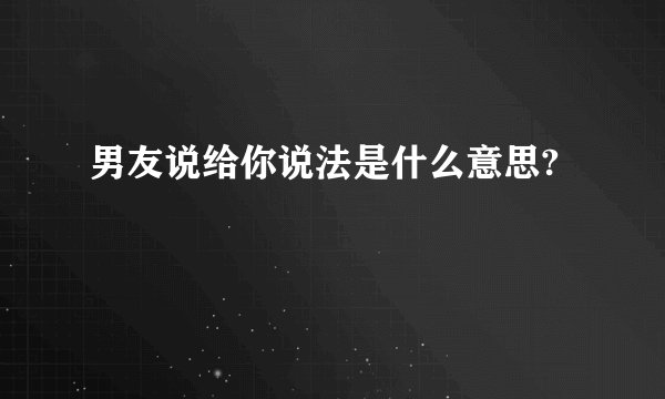 男友说给你说法是什么意思?