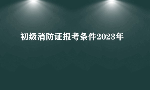 初级消防证报考条件2023年