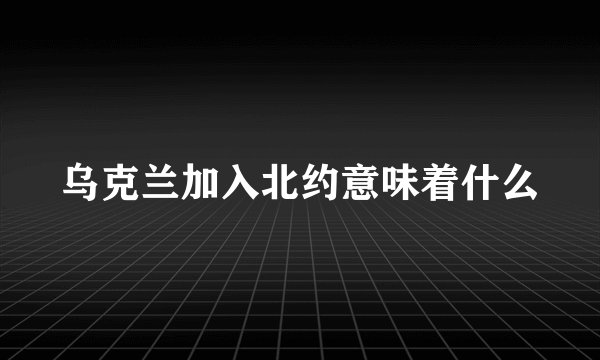 乌克兰加入北约意味着什么