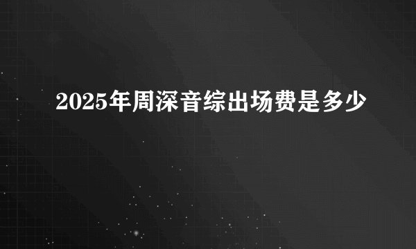 2025年周深音综出场费是多少