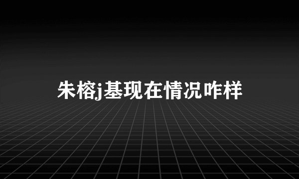 朱榕j基现在情况咋样