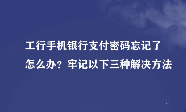 工行手机银行支付密码忘记了怎么办？牢记以下三种解决方法