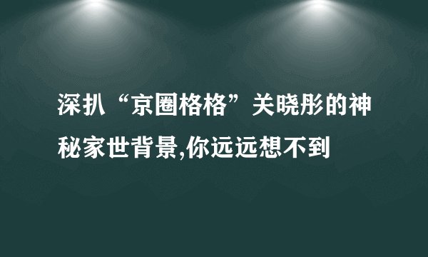深扒“京圈格格”关晓彤的神秘家世背景,你远远想不到