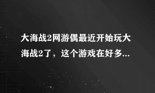 大海战2网游偶最近开始玩大海战2了，这个游戏在好多年以前就听说过