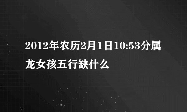2012年农历2月1日10:53分属龙女孩五行缺什么