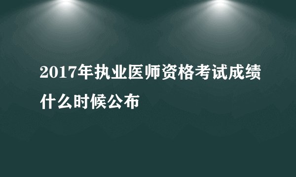 2017年执业医师资格考试成绩什么时候公布