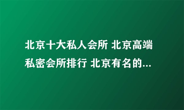 北京十大私人会所 北京高端私密会所排行 北京有名的顶级会所有哪些