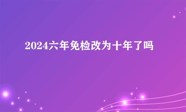 2024六年免检改为十年了吗