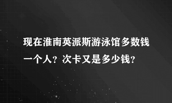 现在淮南英派斯游泳馆多数钱一个人？次卡又是多少钱？