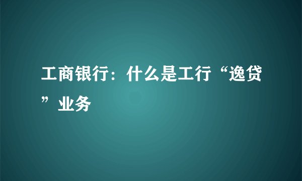 工商银行：什么是工行“逸贷”业务