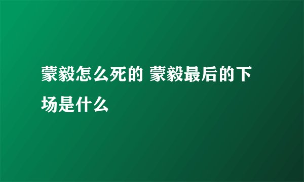 蒙毅怎么死的 蒙毅最后的下场是什么