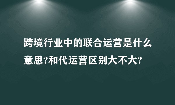 跨境行业中的联合运营是什么意思?和代运营区别大不大?