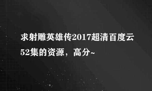 求射雕英雄传2017超清百度云52集的资源,高分~