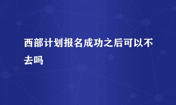 西部计划报名成功之后可以不去吗