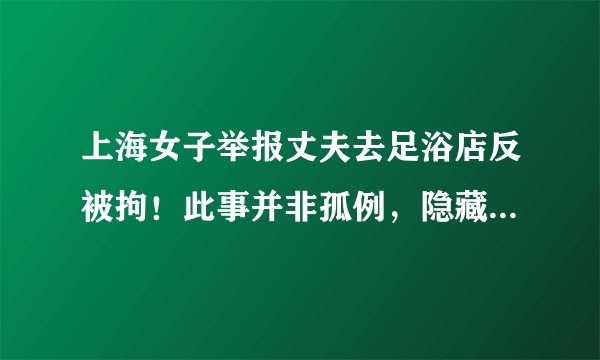 上海女子举报丈夫去足浴店反被拘！此事并非孤例，隐藏哪些真相？