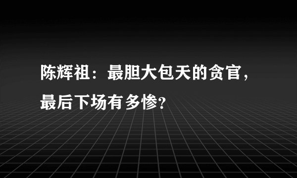 陈辉祖：最胆大包天的贪官，最后下场有多惨？