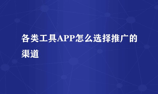各类工具APP怎么选择推广的渠道