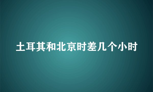 土耳其和北京时差几个小时