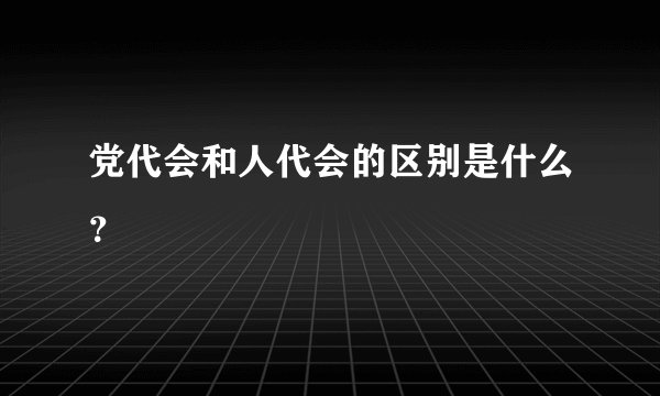 党代会和人代会的区别是什么?